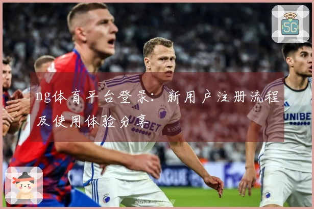 ng体育平台登录：新用户注册流程及使用体验分享