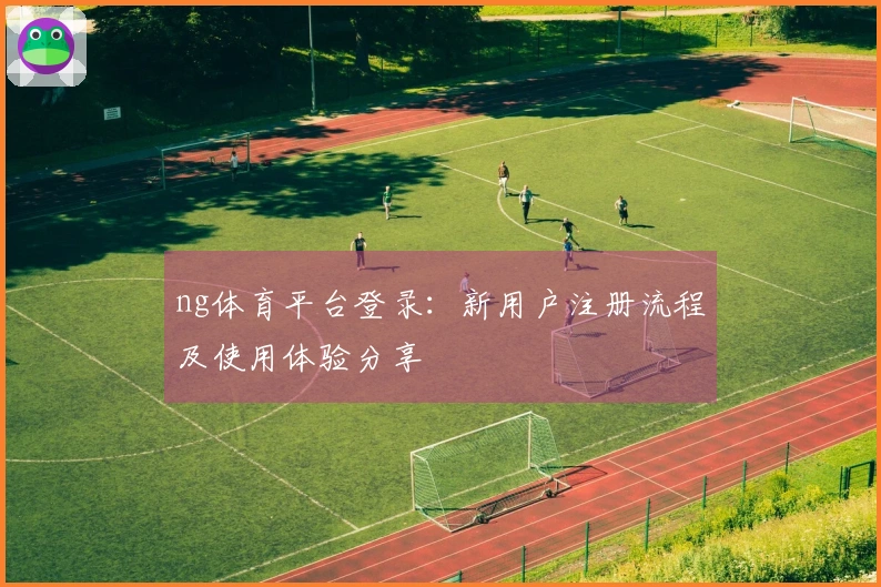 ng体育平台登录：新用户注册流程及使用体验分享