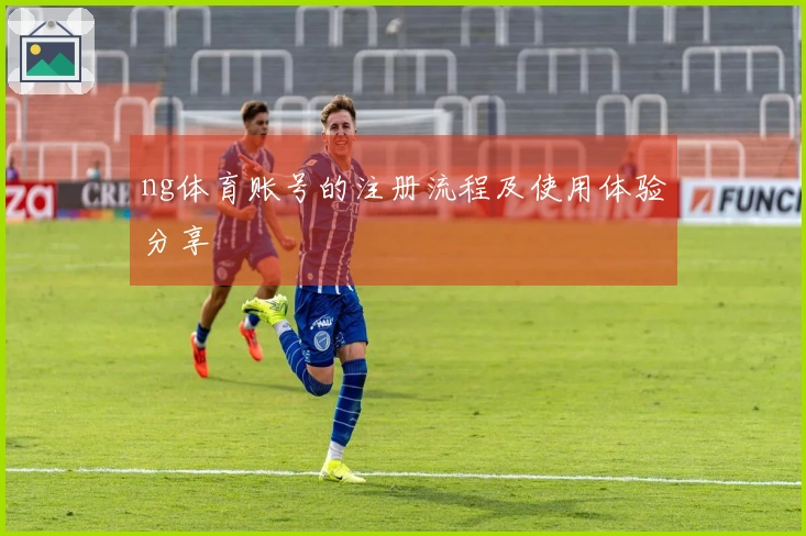 ng体育账号的注册流程及使用体验分享